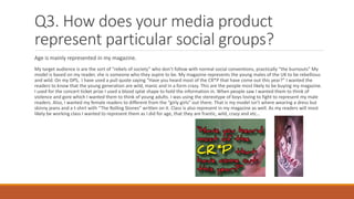 Q3. How does your media product
represent particular social groups?
Age is mainly represented in my magazine.
My target audience is are the sort of “rebels of society” who don’t follow with normal social conventions, practically “the burnouts” My
model is based on my reader, she is someone who they aspire to be. My magazine represents the young males of the UK to be rebellious
and wild. On my DPS, I have used a pull quote saying “Have you heard most of the CR*P that have come out this year?” I wanted the
readers to know that the young generation are wild, manic and in a form crazy. This are the people most likely to be buying my magazine.
I used for the concert ticket prize I used a blood splat shape to hold the information in. When people saw I wanted them to think of
violence and gore which I wanted them to think of young adults. I was using the stereotype of boys loving to fight to represent my male
readers. Also, I wanted my female readers to different from the “girly girls” out there. That is my model isn’t where wearing a dress but
skinny jeans and a t-shirt with “The Rolling Stones” written on it. Class is also represent in my magazine as well. As my readers will most
likely be working class I wanted to represent them as I did for age, that they are frantic, wild, crazy and etc…
 