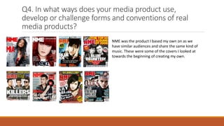 Q4. In what ways does your media product use,
develop or challenge forms and conventions of real
media products?
NME was the product I based my own on as we
have similar audiences and share the same kind of
music. These were some of the covers I looked at
towards the beginning of creating my own.
 