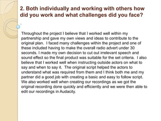 2. Both individually and working with others how
did you work and what challenges did you face?


Throughout the project I believe that I worked well within my
partnership and gave my own views and ideas to contribute to the
original plan. I faced many challenges within the project and one of
these included having to make the overall radio advert under 30
seconds. I made my own decision to cut out irrelevant speech and
sound effect so the final product was suitable for the set criteria. I also
believe that I worked well when instructing outside actors on what to
say and when to say it. The original script helped the actors to
understand what was required from them and I think both me and my
partner did a good job with creating a basic and easy to follow script.
We also worked well when creating our recordings as we got the
original recording done quickly and efficiently and we were then able to
edit our recordings in Audacity.
 