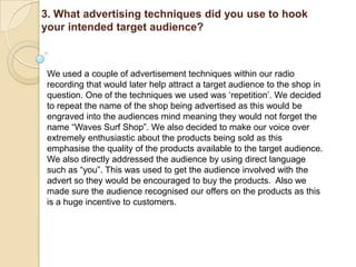 3. What advertising techniques did you use to hook
your intended target audience?



 We used a couple of advertisement techniques within our radio
 recording that would later help attract a target audience to the shop in
 question. One of the techniques we used was „repetition‟. We decided
 to repeat the name of the shop being advertised as this would be
 engraved into the audiences mind meaning they would not forget the
 name “Waves Surf Shop”. We also decided to make our voice over
 extremely enthusiastic about the products being sold as this
 emphasise the quality of the products available to the target audience.
 We also directly addressed the audience by using direct language
 such as “you”. This was used to get the audience involved with the
 advert so they would be encouraged to buy the products. Also we
 made sure the audience recognised our offers on the products as this
 is a huge incentive to customers.
 