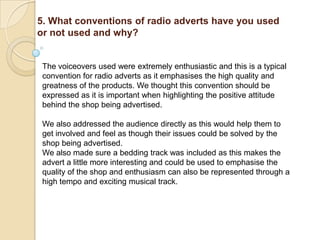 5. What conventions of radio adverts have you used
or not used and why?


 The voiceovers used were extremely enthusiastic and this is a typical
 convention for radio adverts as it emphasises the high quality and
 greatness of the products. We thought this convention should be
 expressed as it is important when highlighting the positive attitude
 behind the shop being advertised.

 We also addressed the audience directly as this would help them to
 get involved and feel as though their issues could be solved by the
 shop being advertised.
 We also made sure a bedding track was included as this makes the
 advert a little more interesting and could be used to emphasise the
 quality of the shop and enthusiasm can also be represented through a
 high tempo and exciting musical track.
 