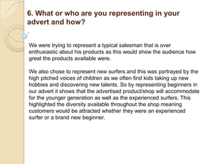 6. What or who are you representing in your
advert and how?


We were trying to represent a typical salesman that is over
enthusiastic about his products as this would show the audience how
great the products available were.

We also chose to represent new surfers and this was portrayed by the
high pitched voices of children as we often find kids taking up new
hobbies and discovering new talents. So by representing beginners in
our advert it shows that the advertised product/shop will accommodate
for the younger generation as well as the experienced surfers. This
highlighted the diversity available throughout the shop meaning
customers would be attracted whether they were an experienced
surfer or a brand new beginner.
 