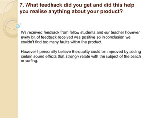 7. What feedback did you get and did this help
you realise anything about your product?


We received feedback from fellow students and our teacher however
every bit of feedback received was positive so in conclusion we
couldn‟t find too many faults within the product.

However I personally believe the quality could be improved by adding
certain sound effects that strongly relate with the subject of the beach
or surfing.
 