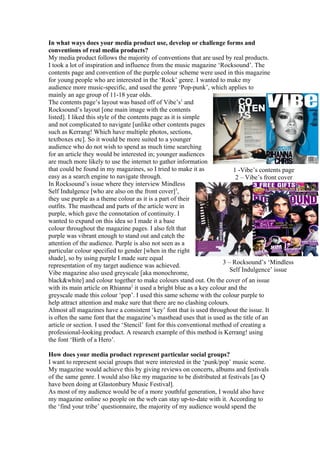 In what ways does your media product use, develop or challenge forms and
conventions of real media products?
My media product follows the majority of conventions that are used by real products.
I took a lot of inspiration and influence from the music magazine ‘Rocksound’. The
contents page and convention of the purple colour scheme were used in this magazine
for young people who are interested in the ‘Rock’ genre. I wanted to make my
audience more music-specific, and used the genre ‘Pop-punk’, which applies to
mainly an age group of 11-18 year olds.
The contents page’s layout was based off of Vibe’s1 and
Rocksound’s layout [one main image with the contents
listed]. I liked this style of the contents page as it is simple
and not complicated to navigate [unlike other contents pages
such as Kerrang! Which have multiple photos, sections,
textboxes etc]. So it would be more suited to a younger
audience who do not wish to spend as much time searching
for an article they would be interested in; younger audiences
are much more likely to use the internet to gather information
that could be found in my magazines, so I tried to make it as              1 -Vibe’s contents page
easy as a search engine to navigate through.                                2 – Vibe’s front cover
In Rocksound’s issue where they interview Mindless
Self Indulgence [who are also on the front cover]3,
they use purple as a theme colour as it is a part of their
outfits. The masthead and parts of the article were in
purple, which gave the connotation of continuity. I
wanted to expand on this idea so I made it a base
colour throughout the magazine pages. I also felt that
purple was vibrant enough to stand out and catch the
attention of the audience. Purple is also not seen as a
particular colour specified to gender [when in the right
shade], so by using purple I made sure equal
                                                                       3 – Rocksound’s ‘Mindless
representation of my target audience was achieved.
                                                                          Self Indulgence’ issue
Vibe magazine also used greyscale [aka monochrome,
black&white] and colour together to make colours stand out. On the cover of an issue
with its main article on Rhianna2 it used a bright blue as a key colour and the
greyscale made this colour ‘pop’. I used this same scheme with the colour purple to
help attract attention and make sure that there are no clashing colours.
Almost all magazines have a consistent ‘key’ font that is used throughout the issue. It
is often the same font that the magazine’s masthead uses that is used as the title of an
article or section. I used the ‘Stencil’ font for this conventional method of creating a
professional-looking product. A research example of this method is Kerrang! using
the font ‘Birth of a Hero’.

How does your media product represent particular social groups?
I want to represent social groups that were interested in the ‘punk/pop’ music scene.
My magazine would achieve this by giving reviews on concerts, albums and festivals
of the same genre. I would also like my magazine to be distributed at festivals [as Q
have been doing at Glastonbury Music Festival].
As most of my audience would be of a more youthful generation, I would also have
my magazine online so people on the web can stay up-to-date with it. According to
the ‘find your tribe’ questionnaire, the majority of my audience would spend the
 