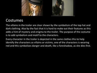 Costumes
The villains in the trailer are clear shown by the symbolism of the top hat and
dark clothing. Also by the fact that it is hard to make out their features as this
adds a hint of mystery and enigma to the trailer. The purpose of the costume
is to add symbolism and motif to the characters.
Every character in the trailer is depicted in the same clothes this to help
identify the characters as villains or victims, one of the characters is wearing
red and this symbolises danger and death, like a foreshadow, as she dies first.
 