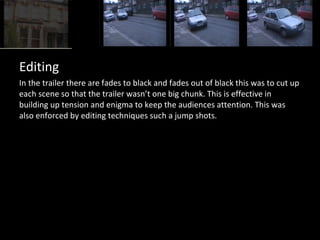 Editing
In the trailer there are fades to black and fades out of black this was to cut up
each scene so that the trailer wasn’t one big chunk. This is effective in
building up tension and enigma to keep the audiences attention. This was
also enforced by editing techniques such a jump shots.
 