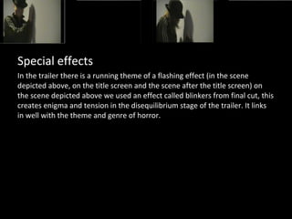 Special effects
In the trailer there is a running theme of a flashing effect (in the scene
depicted above, on the title screen and the scene after the title screen) on
the scene depicted above we used an effect called blinkers from final cut, this
creates enigma and tension in the disequilibrium stage of the trailer. It links
in well with the theme and genre of horror.
 
