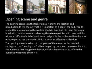 Opening scene and genre
The opening scene sets the trailer up as it shows the location and
introduction to the characters this is important as it allows the audience to
relate this information to themselves which in turn leads to them forming a
bond with certain characters allowing them to empathise with them and this
allows an effective build of tension and enigma in the trailer to allow them to
want to go and see the movie. Which is what an effective trailer does.
The opening scene also hints to the genre of the movie, as the isolated
setting and the “peeping tom” villain, helped by the sound on screen, hints to
the audience that the genre is horror, which is important as to inform the
audience what type of film it is.
 