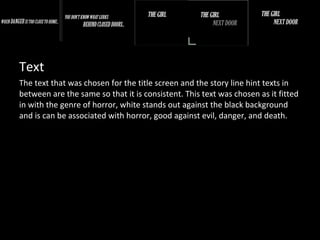 Text
The text that was chosen for the title screen and the story line hint texts in
between are the same so that it is consistent. This text was chosen as it fitted
in with the genre of horror, white stands out against the black background
and is can be associated with horror, good against evil, danger, and death.
 