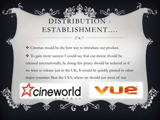 DISTRIBUTION -
ESTABLISHMENT….
 Cinemas would be the best way to introduce our product.
 To gain more success I would say that our movie should be
released internationally, by doing this piracy should be reduced as if
we were to release just in the UK, It would be quickly pirated in other
major countries likes the USA, where we should just most of our
income.
 
