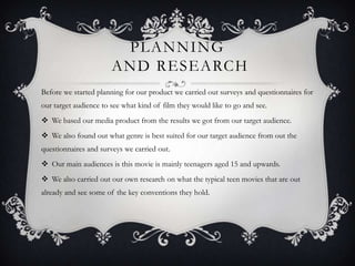 PLANNING
AND RESEARCH
Before we started planning for our product we carried out surveys and questionnaires for
our target audience to see what kind of film they would like to go and see.
 We based our media product from the results we got from our target audience.
 We also found out what genre is best suited for our target audience from out the
questionnaires and surveys we carried out.
 Our main audiences is this movie is mainly teenagers aged 15 and upwards.
 We also carried out our own research on what the typical teen movies that are out
already and see some of the key conventions they hold.
 