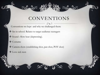 CONVENTIONS
Conventions we kept and why we challenged them:
 Set in school. Relates to target audience teenagers
 Sound : Slow beat (depressing).
 Costume
 Camera shots (establishing shot, pan shot, POV shot)
 Love sick teen
 