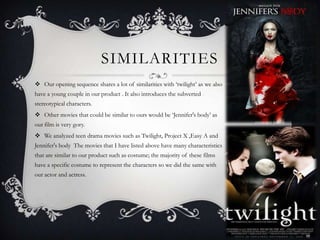 SIMILARITIES
 Our opening sequence shares a lot of similarities with ‘twilight’ as we also
have a young couple in our product . It also introduces the subverted
stereotypical characters.
 Other movies that could be similar to ours would be ‘Jennifer's body’ as
our film is very gory.
 We analyzed teen drama movies such as Twilight, Project X ,Easy A and
Jennifer's body The movies that I have listed above have many characteristics
that are similar to our product such as costume; the majority of these films
have a specific costume to represent the characters so we did the same with
our actor and actress.
 