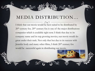 MEDIA DISTRIBUTION…
I think that out movie would be best suited to be distributed by
20th century fox. 20th century fox is one of the major distributions
companies which is available right now. I think that due to its
company name and its top grossing movies, our movie would do
great under their rank. Not only that but due to its success with
Jennifer body and many other films, I think 20th century fox
would be successful again in distributing our movie.
 