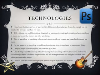 TECHNOLOGIES
 I have learnt that there are lots of ways in which different media product are shown, for example you can
watch a film now days anywhere you want.
 With a Iphone, you could do multiple things such as watch movies, make a phone call, send an e-mail, listen
to music, and browse the internet and other epic things.
 Also we learnt how to use editing software, such imoive to edit our product and garageband to create our
music.
 For our poster we to learnt how to use Photo Shop because it the best software to use to create things.
 Using the blogs, to keep everything and everyone up to date.
 One of thing which I found very difficult was using the video editing software. I have used professional
video editing software called final cut pro, but for this our media product we had been provided with video
editing software called imoive.
 I now do know the basics of this program with the help of my teacher and my team.
 