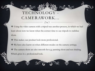 TECHNOLOGY -
           CAMERAWORK…
 Using the video camera with a tripod was another process, in which we had
leant about now we know when the correct time to use tripods to stabilize
shots.

 This makes our product look more professional.

 We have also learnt on when different modes on the camera settings.

 The camera shots are also smooth for e.g. panning shots and not shaking.
Which gives it a professional look.
 