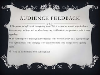 AUDIENCE FEEDBACK
 We posted a rough cut of our opening scene. This is because we wanted to get feedback
from out target audience and see what changes we could make to our product to make it more
appealing.

 In our first post of the rough cut we received some feedback which we as a group though
were right and need some changing, so we decided to make some changes to our opening
scene.

 Here are the feedbacks from our rough cut:
 