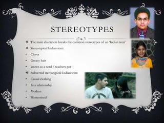 STEREOTYPES
 The main characters breaks the common stereotypes of an ‘Indian teen’
 Stereotypical Indian teen:
•   Clever
•   Greasy hair
•   knows as a nerd / teachers pet
 Subverted stereotypical Indian teen:
•   Casual clothing
•   In a relationship
•   Modern
•   Westernised
 