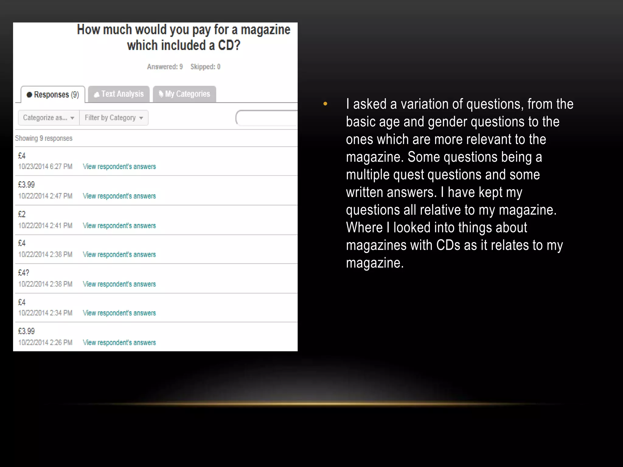 • I asked a variation of questions, from the
basic age and gender questions to the
ones which are more relevant to the
magazine. Some questions being a
multiple quest questions and some
written answers. I have kept my
questions all relative to my magazine.
Where I looked into things about
magazines with CDs as it relates to my
magazine.
 