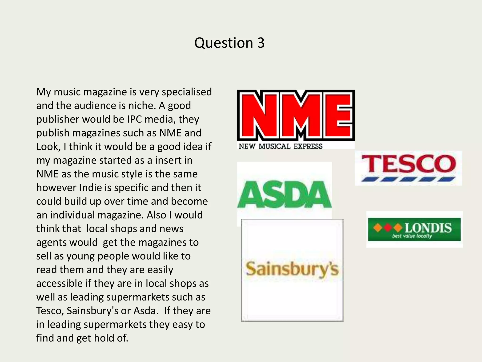 Question 3        My music magazine is very specialised and the audience is niche. A good publisher would be IPC media, they publish magazines such as NME and Look, I think it would be a good idea if my magazine started as a insert in NME as the music style is the same however Indie is specific and then it could build up over time and become an individual magazine. Also I would think that  local shops and news agents would  get the magazines to sell as young people would like to read them and they are easily accessible if they are in local shops as well as leading supermarkets such as Tesco, Sainsbury's or Asda.  If they are in leading supermarkets they easy to find and get hold of.