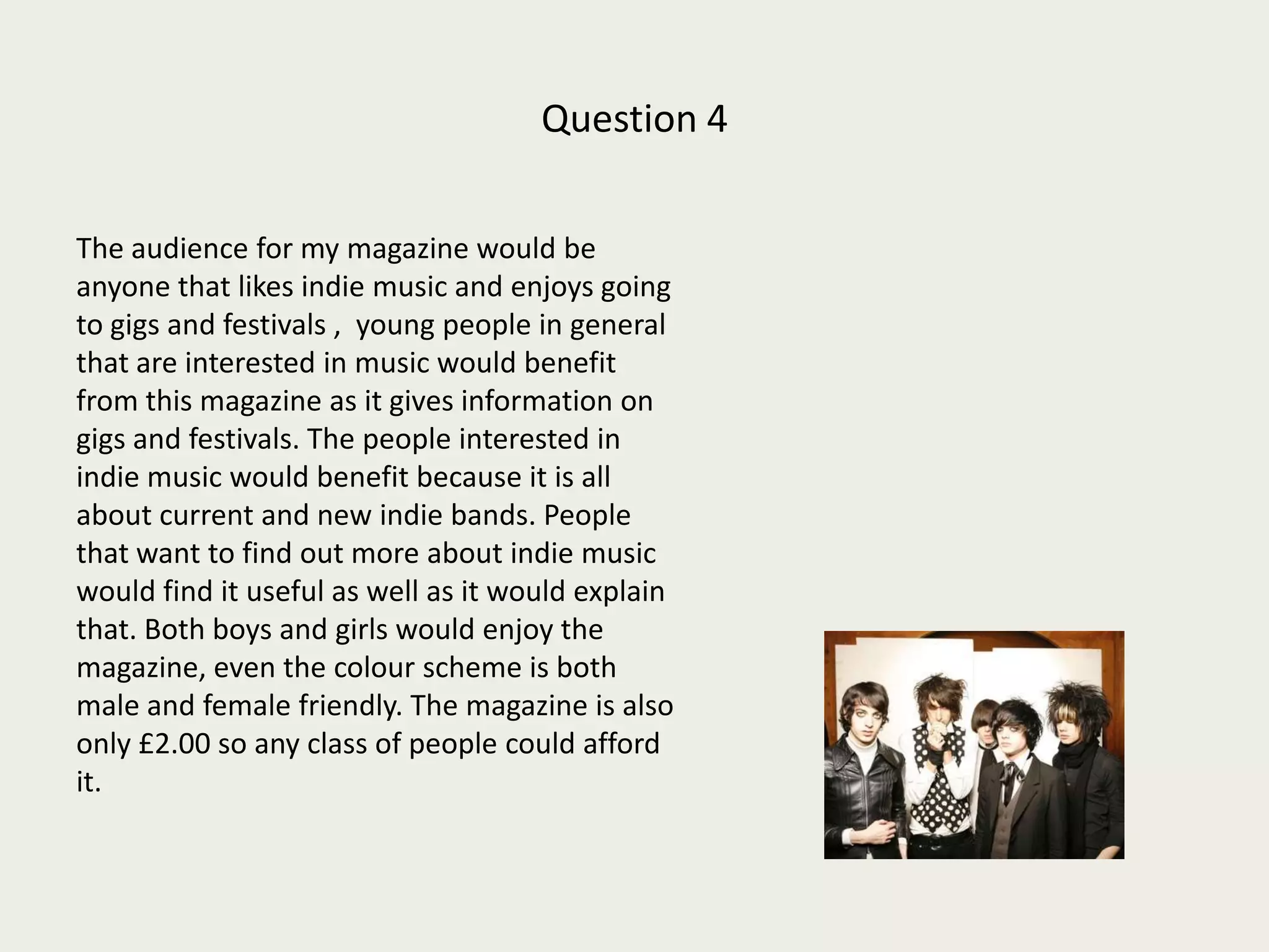 Question 4 The audience for my magazine would be anyone that likes indie music and enjoys going to gigs and festivals ,  young people in general that are interested in music would benefit from this magazine as it gives information on gigs and festivals. The people interested in indie music would benefit because it is all about current and new indie bands. People that want to find out more about indie music would find it useful as well as it would explain that. Both boys and girls would enjoy the magazine, even the colour scheme is both male and female friendly. The magazine is also only £2.00 so any class of people could afford it.