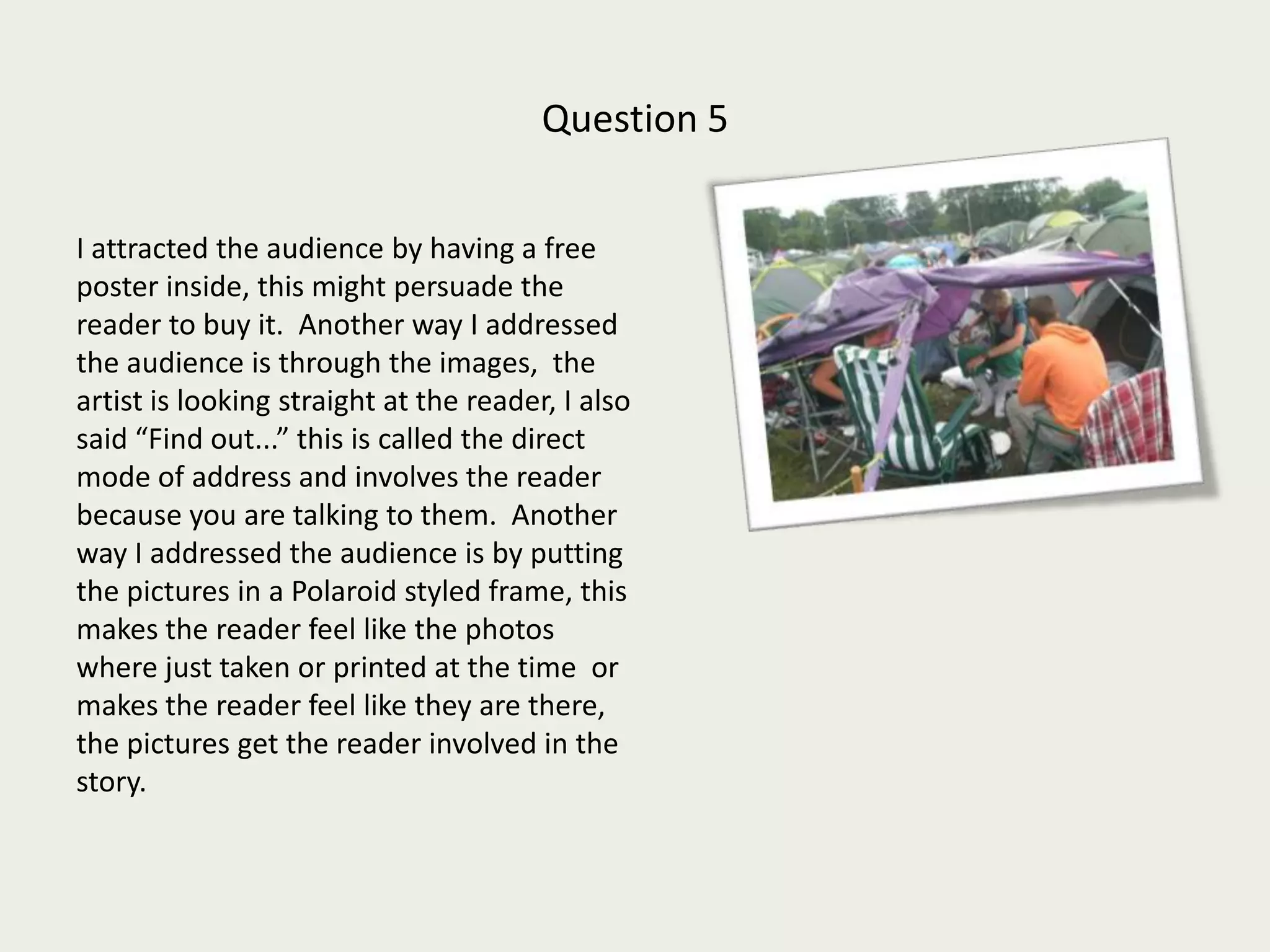 Question 5I attracted the audience by having a free poster inside, this might persuade the reader to buy it.  Another way I addressed the audience is through the images,  the artist is looking straight at the reader, I also said “Find out...” this is called the direct mode of address and involves the reader because you are talking to them.  Another way I addressed the audience is by putting the pictures in a Polaroid styled frame, this makes the reader feel like the photos where just taken or printed at the time  or makes the reader feel like they are there, the pictures get the reader involved in the story. 