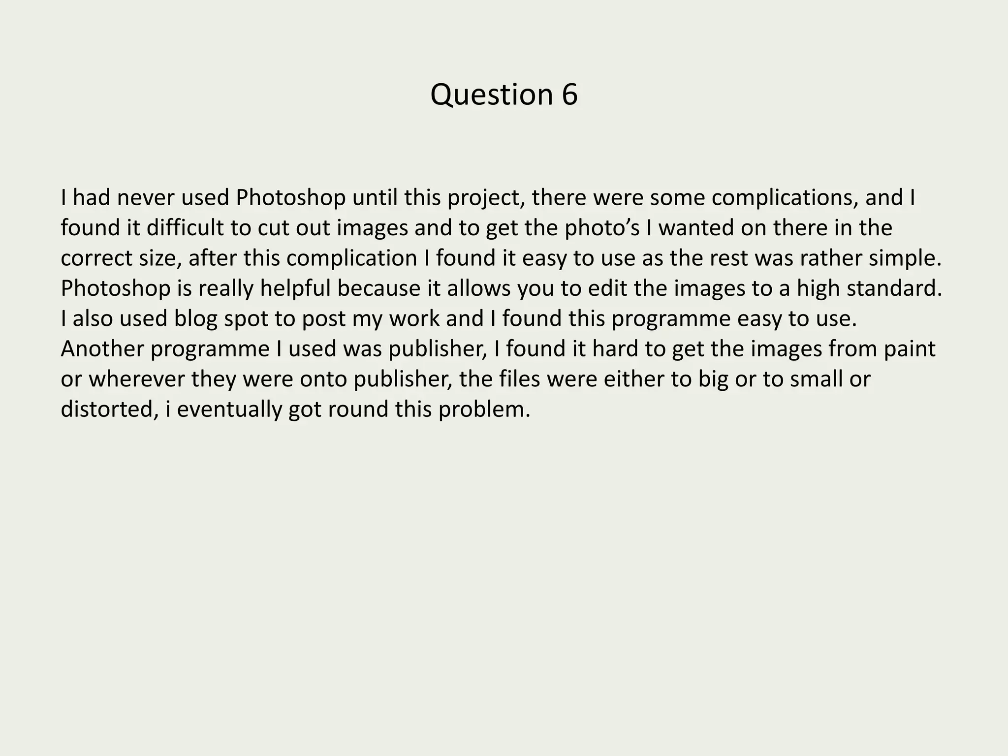 Question 6 I had never used Photoshop until this project, there were some complications, and I found it difficult to cut out images and to get the photo’s I wanted on there in the correct size, after this complication I found it easy to use as the rest was rather simple.  Photoshop is really helpful because it allows you to edit the images to a high standard. I also used blog spot to post my work and I found this programme easy to use. Another programme I used was publisher, I found it hard to get the images from paint or wherever they were onto publisher, the files were either to big or to small or distorted, i eventually got round this problem. 