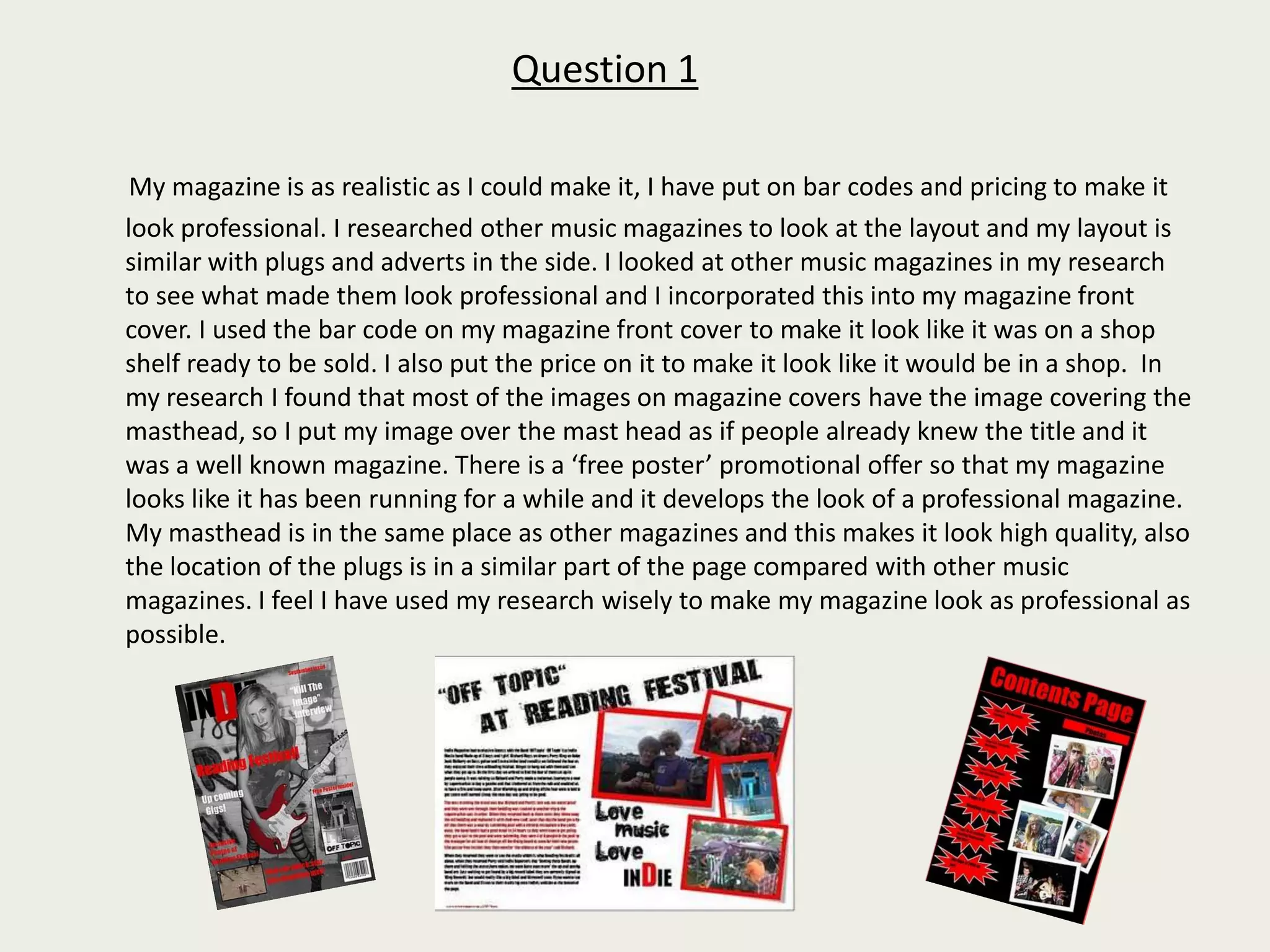 Question 1My magazine is as realistic as I could make it, I have put on bar codes and pricing to make it look professional. I researched other music magazines to look at the layout and my layout is similar with plugs and adverts in the side. I looked at other music magazines in my research to see what made them look professional and I incorporated this into my magazine front cover. I used the bar code on my magazine front cover to make it look like it was on a shop shelf ready to be sold. I also put the price on it to make it look like it would be in a shop.  In my research I found that most of the images on magazine covers have the image covering the masthead, so I put my image over the mast head as if people already knew the title and it was a well known magazine. There is a ‘free poster’ promotional offer so that my magazine looks like it has been running for a while and it develops the look of a professional magazine. My masthead is in the same place as other magazines and this makes it look high quality, also the location of the plugs is in a similar part of the page compared with other music magazines. I feel I have used my research wisely to make my magazine look as professional as possible. 
