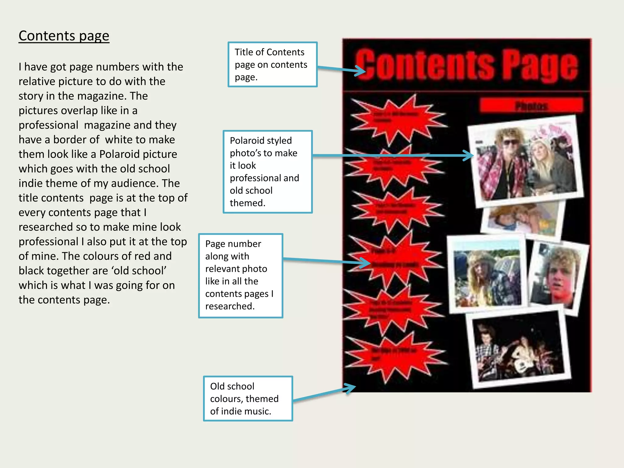 Contents page I have got page numbers with the relative picture to do with the story in the magazine. The pictures overlap like in a professional  magazine and they have a border of  white to make them look like a Polaroid picture  which goes with the old school indie theme of my audience. The title contents  page is at the top of every contents page that I researched so to make mine look professional I also put it at the top of mine. The colours of red and black together are ‘old school’ which is what I was going for on the contents page.Title of Contents page on contents page.Polaroid styled photo’s to make it look professional and old school themed.Page number along with relevant photo like in all the contents pages I researched.Old school colours, themed of indie music.