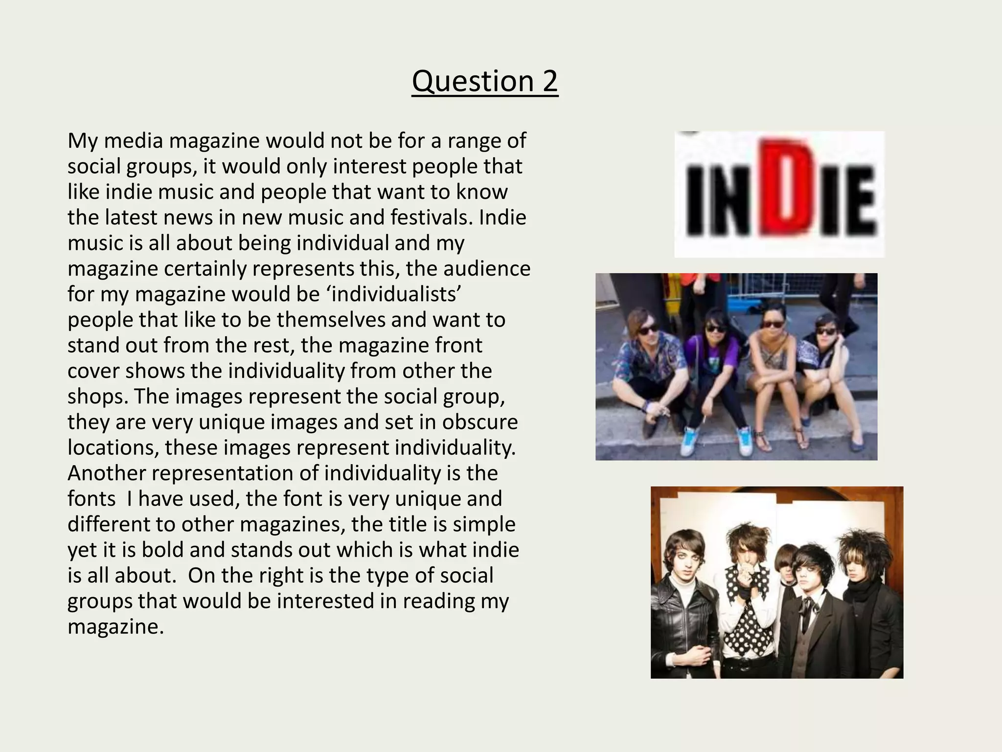 Question 2       My media magazine would not be for a range of social groups, it would only interest people that like indie music and people that want to know the latest news in new music and festivals. Indie music is all about being individual and my magazine certainly represents this, the audience for my magazine would be ‘individualists’  people that like to be themselves and want to stand out from the rest, the magazine front cover shows the individuality from other the shops. The images represent the social group, they are very unique images and set in obscure locations, these images represent individuality. Another representation of individuality is the fonts  I have used, the font is very unique and different to other magazines, the title is simple yet it is bold and stands out which is what indie is all about.  On the right is the type of social groups that would be interested in reading my magazine. 