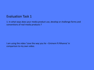 Evaluation Task 1
1. In what ways does your media product use, develop or challenge forms and
conventions of real media products ?




I am using the video ‘Love the way you lie – Eminem Ft Rihanna’ in
comparison to my own video.
 