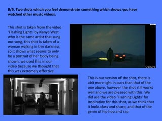 8/9. Two shots which you feel demonstrate something which shows you have
watched other music videos.


This shot is taken from the video
‘Flashing Lights’ by Kanye West
who is the same artist that sung
our song, this shot is taken of a
woman walking in the darkness
so it shows what seems to only
be a portrait of her body being
shown, we used this in our
video because we thought that
this was extremely effective.
                                            This is our version of the shot, there is
                                            abit more light in ours than that of the
                                            one above, however the shot still works
                                            well and we are pleased with this. We
                                            did use the video ‘Flashing Lights’ for
                                            Inspiration for this shot, as we think that
                                            it looks class and sharp, and that of the
                                            genre of hip hop and rap.
 