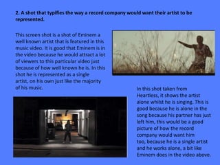 2. A shot that typifies the way a record company would want their artist to be
represented.

This screen shot is a shot of Eminem a
well known artist that is featured in this
music video. It is good that Eminem is in
the video because he would attract a lot
of viewers to this particular video just
because of how well known he is. In this
shot he is represented as a single
artist, on his own just like the majority
of his music.                                        In this shot taken from
                                                     Heartless, it shows the artist
                                                     alone whilst he is singing. This is
                                                     good because he is alone in the
                                                     song because his partner has just
                                                     left him, this would be a good
                                                     picture of how the record
                                                     company would want him
                                                     too, because he is a single artist
                                                     and he works alone, a bit like
                                                     Eminem does in the video above.
 