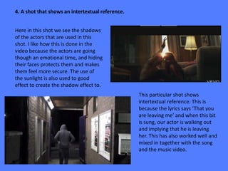 4. A shot that shows an intertextual reference.


Here in this shot we see the shadows
of the actors that are used in this
shot. I like how this is done in the
video because the actors are going
though an emotional time, and hiding
their faces protects them and makes
them feel more secure. The use of
the sunlight is also used to good
effect to create the shadow effect to.
                                                  This particular shot shows
                                                  intertextual reference. This is
                                                  because the lyrics says ‘That you
                                                  are leaving me’ and when this bit
                                                  is sung, our actor is walking out
                                                  and implying that he is leaving
                                                  her. This has also worked well and
                                                  mixed in together with the song
                                                  and the music video.
 