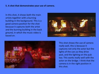 5. A shot that demonstrates your use of camera.


In this shot, it shows both the main
artists together with a burning
building in the background. This is a
good camera position for the shot
because it captures both the artist
and the burning building in the back
ground, in which the music video is
based on.

                                                  This shot shows the use of camera
                                                  really well, this is because it
                                                  captures not only the actor but the
                                                  lights of the cars as they drive
                                                  past, and the lighting on the pub
                                                  too. This works really well with the
                                                  actor on the bridge. I think that the
                                                  camera is in the right position in
                                                  this shot.
 