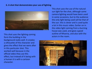 6. A shot that demonstrates your use of lighting
                                                     This shot uses the use of the natural
                                                     sun light for the shot, although some
                                                     camera lighting would have been used
                                                     in some occasions, but to the audience
                                                     the only light being used will be that of
                                                     the sun. this is clever and is used quite
                                                     a lot in this music video. Earlier on in
                                                     the video light coming from a burning
                                                     house was used, and gave a good
This shot uses the lighting coming                   outline of Rihanna, and also with the
form the building in the                             actors in the room.
background really well. It creates
a silhouette of the character and
gives the effect that we were after
in this particular shot. This
worked well because in the
official video they use this
effect, but instead of it being with
a human it is with a cartoon
character.
 