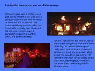 7. A shot that demonstrates your use of Mise-en-scene.


Although I have used a similar screen
grab earlier, I feel that this shot gives a
good perception of the Mise-en-scene
of the video, it is set inside of the
house, and thought out the video the
house will eventually burn down, just
like the actors relationships, it
completely ends and is burnt to
ashes, and cant be mended.
                                                For this shot it shows our Mise-en-scene
                                                which is the background shot of the town
                                                of Henley-On-Thames. This is a good
                                                background shot because it shows good
                                                lighting and also it shows areas in which
                                                we did the majority of our filming. The
                                                lighting is red which can be related to the
                                                world hear, meaning love, so this links
                                                our music video to the song and the
                                                Mise-en-scene.
 