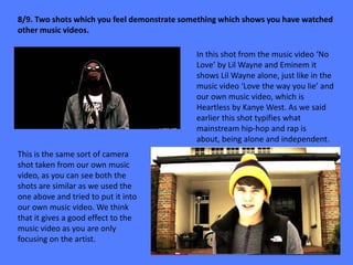 8/9. Two shots which you feel demonstrate something which shows you have watched
other music videos.

                                             In this shot from the music video ‘No
                                             Love’ by Lil Wayne and Eminem it
                                             shows Lil Wayne alone, just like in the
                                             music video ‘Love the way you lie’ and
                                             our own music video, which is
                                             Heartless by Kanye West. As we said
                                             earlier this shot typifies what
                                             mainstream hip-hop and rap is
                                             about, being alone and independent.
This is the same sort of camera
shot taken from our own music
video, as you can see both the
shots are similar as we used the
one above and tried to put it into
our own music video. We think
that it gives a good effect to the
music video as you are only
focusing on the artist.
 
