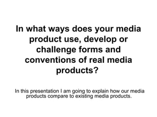 In what ways does your media
product use, develop or
challenge forms and
conventions of real media
products?
In this presentation I am going to explain how our media
products compare to existing media products.
 
