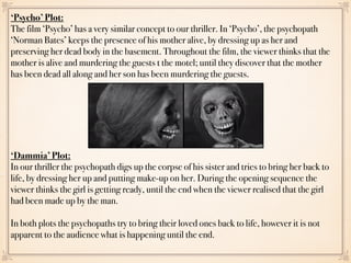 ‘Psycho’ Plot:
The film ‘Psycho’ has a very similar concept to our thriller. In ‘Psycho’, the psychopath
‘Norman Bates’ keeps the presence of his mother alive, by dressing up as her and
preserving her dead body in the basement. Throughout the film, the viewer thinks that the
mother is alive and murdering the guests t the motel; until they discover that the mother
has been dead all along and her son has been murdering the guests.
‘Dammia’ Plot:
In our thriller the psychopath digs up the corpse of his sister and tries to bring her back to
life, by dressing her up and putting make-up on her. During the opening sequence the
viewer thinks the girl is getting ready, until the end when the viewer realised that the girl
had been made up by the man.
In both plots the psychopaths try to bring their loved ones back to life, however it is not
apparent to the audience what is happening until the end.
 