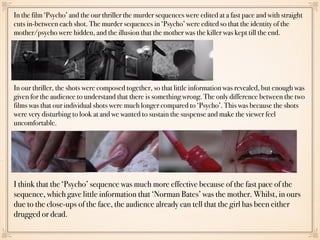 In the film ‘Psycho’ and the our thriller the murder sequences were edited at a fast pace and with straight
cuts in-between each shot. The murder sequences in ‘Psycho’ were edited so that the identity of the
mother/psycho were hidden, and the illusion that the mother was the killer was kept till the end.
In our thriller, the shots were composed together, so that little information was revealed, but enough was
given for the audience to understand that there is something wrong. The only difference between the two
films was that our individual shots were much longer compared to ‘Psycho’. This was because the shots
were very disturbing to look at and we wanted to sustain the suspense and make the viewer feel
uncomfortable.
I think that the ‘Psycho’ sequence was much more effective because of the fast pace of the
sequence, which gave little information that ‘Norman Bates’ was the mother. Whilst, in ours
due to the close-ups of the face, the audience already can tell that the girl has been either
drugged or dead.
 