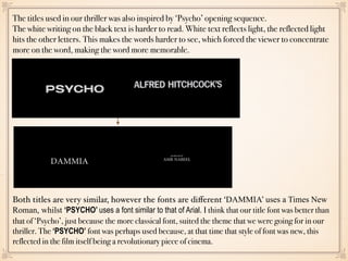The titles used in our thriller was also inspired by ‘Psycho’ opening sequence.
The white writing on the black text is harder to read. White text reflects light, the reflected light
hits the other letters. This makes the words harder to see, which forced the viewer to concentrate
more on the word, making the word more memorable.
Both titles are very similar, however the fonts are diﬀerent ‘DAMMIA’ uses a Times New
Roman, whilst ‘PSYCHO’ uses a font similar to that of Arial. I think that our title font was better than
that of ‘Psycho’, just because the more classical font, suited the theme that we were going for in our
thriller. The ‘PSYCHO’ font was perhaps used because, at that time that style of font was new, this
reflected in the film itself being a revolutionary piece of cinema.
 