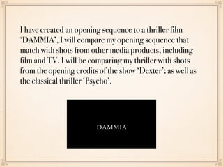 I have created an opening sequence to a thriller film
‘DAMMIA’, I will compare my opening sequence that
match with shots from other media products, including
film and TV. I will be comparing my thriller with shots
from the opening credits of the show ‘Dexter’; as well as
the classical thriller ‘Psycho’.
 