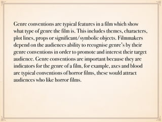 Genre conventions are typical features in a film which show
what type of genre the film is. This includes themes, characters,
plot lines, props or significant/symbolic objects. Filmmakers
depend on the audiences ability to recognise genre’s by their
genre conventions in order to promote and interest their target
audience. Genre conventions are important because they are
indicators for the genre of a film, for example, axes and blood
are typical conventions of horror films, these would attract
audiences who like horror films.
 
