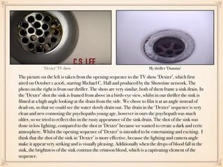 ‘Dexter’ TV show My thriller ‘Dammia’
The picture on the left is taken from the opening sequence to the TV show ‘Dexter’, which first
aired on October 1 2006, starring Michael C. Hall and produced by the Showtime network. The
photo on the right is from our thriller. The shots are very similar, both of them frame a sink drain. In
the ‘Dexter’ shot the sink is framed from above in a birds-eye view, whilst in our thriller the sink is
filmed at a high angle looking at the drain from the side. We chose to film it at an angle instead of
dead-on, so that we could see the water slowly drain out. The drain in the ‘Dexter’ sequence is very
clean and new connoting the psychopaths young age, however in ours the psychopath was much
older, so we tried to reflect this in the rusty appearance of the sink drain. The shot of the sink was
done in low lighting, compared to the shot in ‘Dexter’ because we wanted to create a dark and eerie
atmosphere. Whilst the opening sequence of ‘Dexter’ is intended to be entertaining and exciting. I
think that the shot of the sink in ‘Dexter’ is more effective, because the lighting and camera angle
make it appear very striking and is visually pleasing. Additionally when the drops of blood fall in the
sink, the brightness of the sink contrast the crimson blood, which is a captivating element of the
sequence.
 