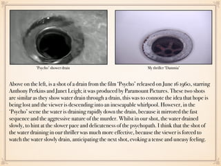 Above on the left, is a shot of a drain from the film ‘Psycho’ released on June 16 1960, starring
Anthony Perkins and Janet Leigh; it was produced by Paramount Pictures. These two shots
are similar as they show water drain through a drain, this was to connote the idea that hope is
being lost and the viewer is descending into an inescapable whirlpool. However, in the
‘Psycho’ scene the water is draining rapidly down the drain, because it mirrored the fast
sequence and the aggressive nature of the murder. Whilst in our shot, the water drained
slowly, to hint at the slower pace and delicateness of the psychopath. I think that the shot of
the water draining in our thriller was much more effective, because the viewer is forced to
watch the water slowly drain, anticipating the next shot, evoking a tense and uneasy feeling.
My thriller ‘Dammia’‘Psycho’ shower drain
 