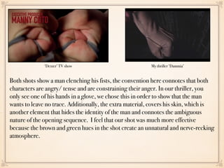 My thriller ‘Dammia’‘Dexter’ TV show
Both shots show a man clenching his fists, the convention here connotes that both
characters are angry/ tense and are constraining their anger. In our thriller, you
only see one of his hands in a glove, we chose this in order to show that the man
wants to leave no trace. Additionally, the extra material, covers his skin, which is
another element that hides the identity of the man and connotes the ambiguous
nature of the opening sequence. I feel that our shot was much more effective
because the brown and green hues in the shot create an unnatural and nerve-recking
atmosphere.
 