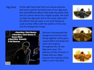 Digi-Pack   To the right hand side there are various pictures
            that were used for the back cover of our digi-pack.
            We used different effects that make the photo look
            that of a photo which has a higher quality. We tried
            to make the digi-pack link to the music video with
            the effects that we used. In our track listing we
            used a similar effect with the outline of the actor
            and the background image.

                                    We have incorporated the
                                    background and the track
                                    listing together which gives
                                    a good effect and keeps the
                                    same sort of genre
                                    throughout the CD and
                                    Digi-pack cover. The
                                    darkness of the CD cover is
                                    linked with our video
                                    because the majority of the
                                    video is set in the dark.
 