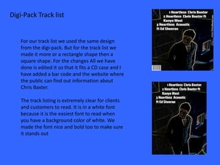 Digi-Pack Track list


    For our track list we used the same design
    from the digi-pack. But for the track list we
    made it more or a rectangle shape then a
    square shape. For the changes All we have
    done is edited it so that it fits a CD case and I
    have added a bar code and the website where
    the public can find out information about
    Chris Baxter.

    The track listing is extremely clear for clients
    and customers to read. It is in a white font
    because it is the easiest font to read when
    you have a background color of white. We
    made the font nice and bold too to make sure
    it stands out
 