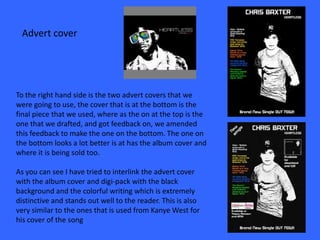 Advert cover




To the right hand side is the two advert covers that we
were going to use, the cover that is at the bottom is the
final piece that we used, where as the on at the top is the
one that we drafted, and got feedback on, we amended
this feedback to make the one on the bottom. The one on
the bottom looks a lot better is at has the album cover and
where it is being sold too.

As you can see I have tried to interlink the advert cover
with the album cover and digi-pack with the black
background and the colorful writing which is extremely
distinctive and stands out well to the reader. This is also
very similar to the ones that is used from Kanye West for
his cover of the song
 